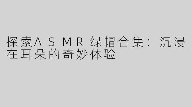 探索ASMR绿帽合集：沉浸在耳朵的奇妙体验