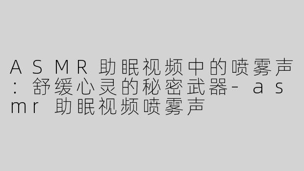 ASMR助眠视频中的喷雾声：舒缓心灵的秘密武器-asmr助眠视频喷雾声
