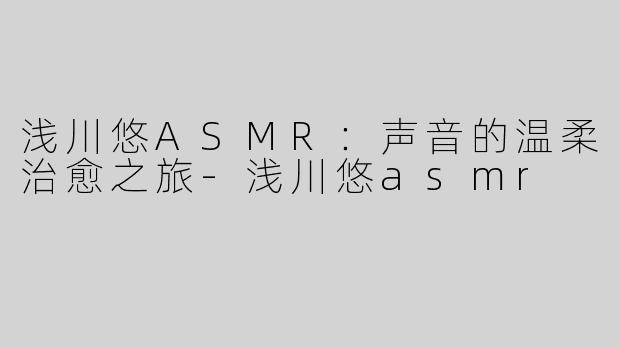 浅川悠ASMR：声音的温柔治愈之旅