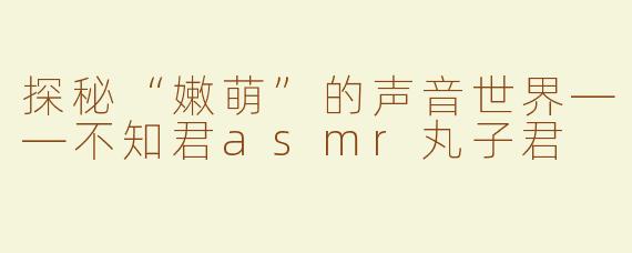 探秘“嫩萌”的声音世界——不知君asmr丸子君