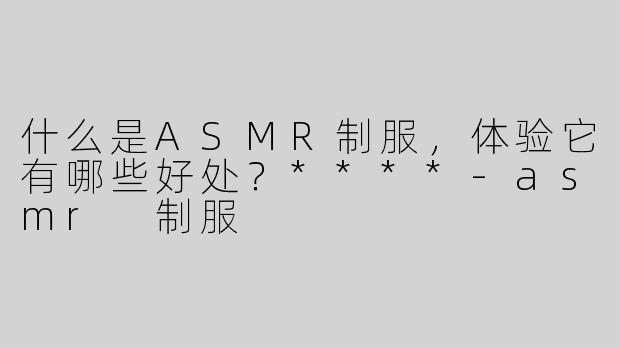 什么是ASMR制服，体验它有哪些好处？****-asmr 制服