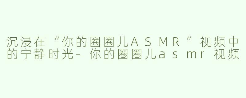 沉浸在“你的圈圈儿ASMR”视频中的宁静时光-你的圈圈儿asmr视频