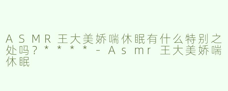 ASMR王大美娇喘休眠有什么特别之处吗？****-Asmr王大美娇喘休眠