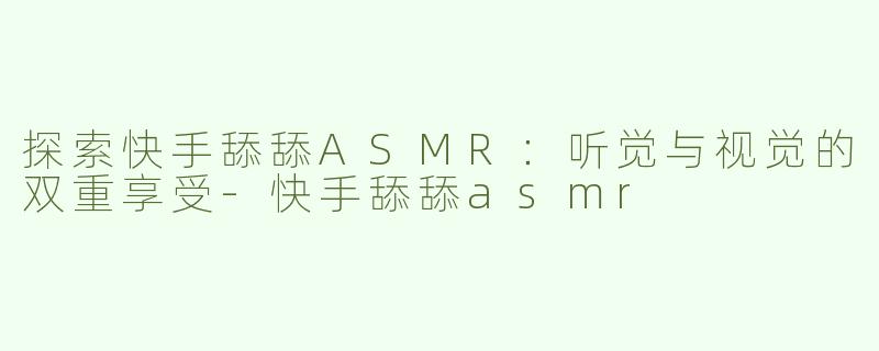 探索快手舔舔ASMR：听觉与视觉的双重享受-快手舔舔asmr