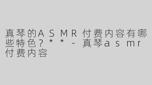 真琴的ASMR付费内容有哪些特色？**