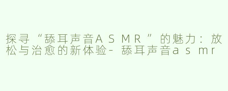 探寻“舔耳声音ASMR”的魅力：放松与治愈的新体验-舔耳声音asmr