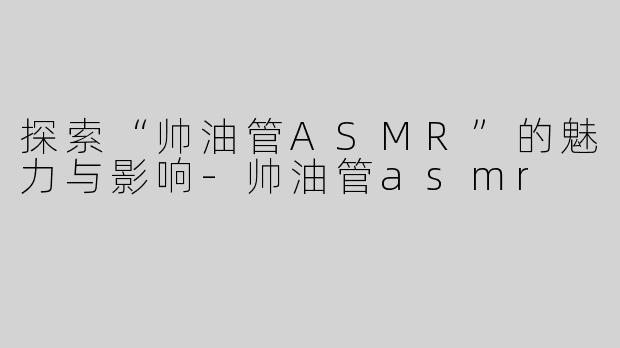 探索“帅油管ASMR”的魅力与影响-帅油管asmr
