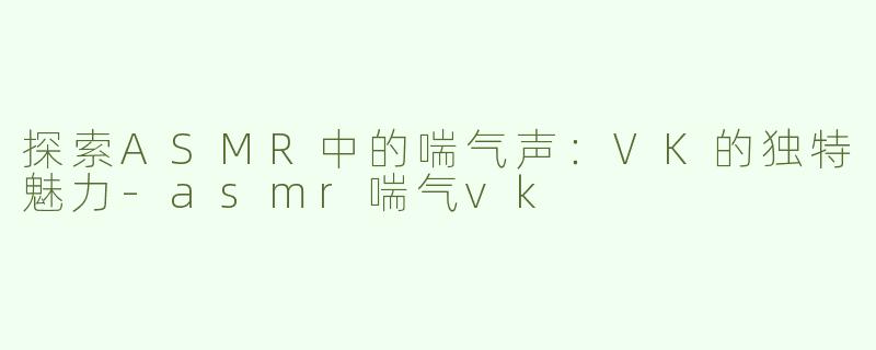 探索ASMR中的喘气声：VK的独特魅力-asmr喘气vk