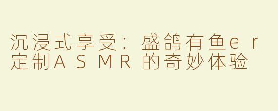 沉浸式享受：盛鸽有鱼er定制ASMR的奇妙体验