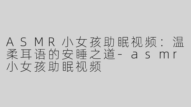 ASMR小女孩助眠视频：温柔耳语的安睡之道-asmr小女孩助眠视频