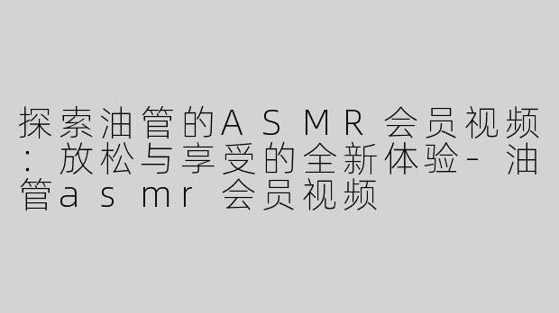 探索油管的ASMR会员视频：放松与享受的全新体验-油管asmr会员视频