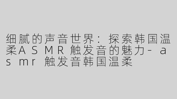 细腻的声音世界：探索韩国温柔ASMR触发音的魅力-asmr触发音韩国温柔