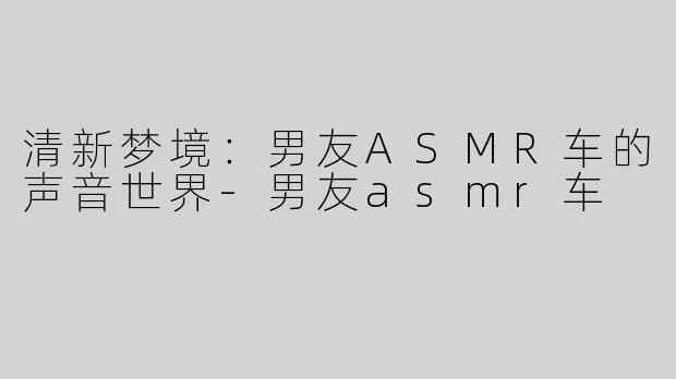 清新梦境：男友ASMR车的声音世界-男友asmr车