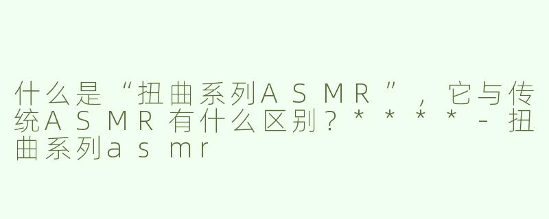 什么是“扭曲系列ASMR”，它与传统ASMR有什么区别？****