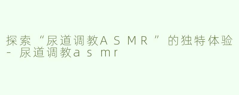 探索“尿道调教ASMR”的独特体验-尿道调教asmr