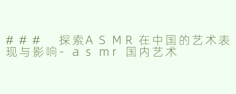 ### 探索ASMR在中国的艺术表现与影响-asmr国内艺术