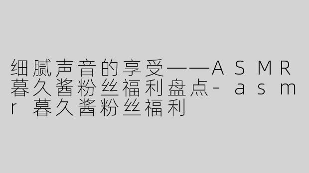 细腻声音的享受——ASMR暮久酱粉丝福利盘点