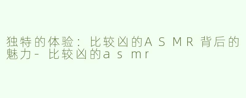 独特的体验：比较凶的ASMR背后的魅力-比较凶的asmr