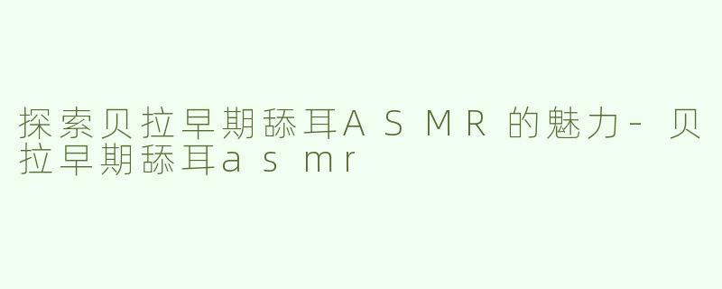 探索贝拉早期舔耳ASMR的魅力-贝拉早期舔耳asmr