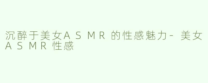 沉醉于美女ASMR的性感魅力-美女ASMR性感