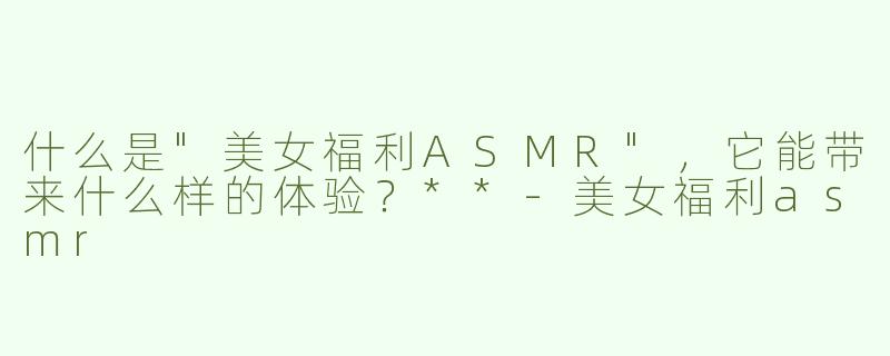 什么是"美女福利ASMR"，它能带来什么样的体验？**