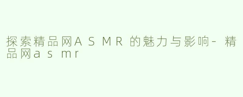 探索精品网ASMR的魅力与影响-精品网asmr