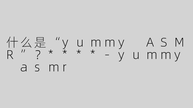 什么是“yummy ASMR”？****