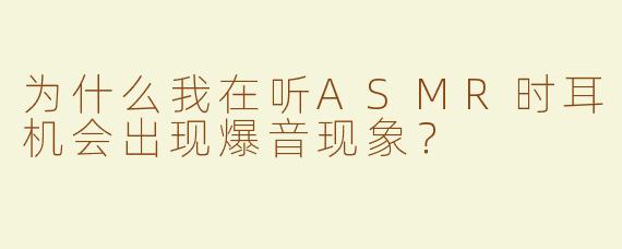 为什么我在听ASMR时耳机会出现爆音现象？