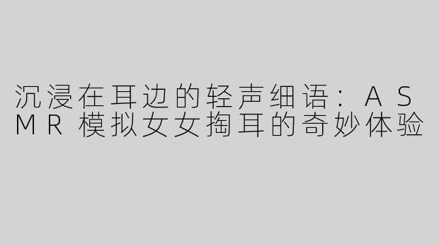 沉浸在耳边的轻声细语：ASMR模拟女女掏耳的奇妙体验