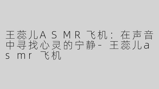 王蕊儿ASMR飞机：在声音中寻找心灵的宁静-王蕊儿asmr飞机