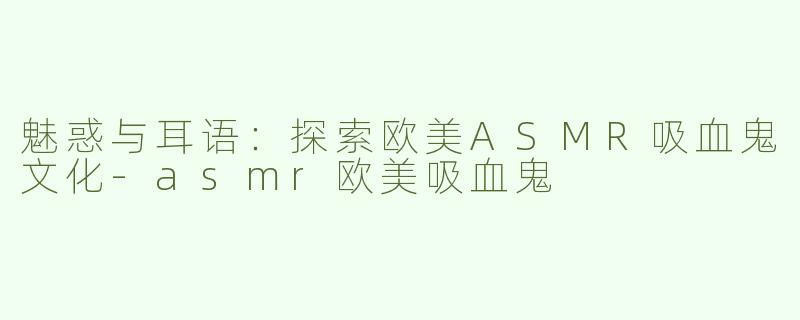 魅惑与耳语：探索欧美ASMR吸血鬼文化-asmr欧美吸血鬼
