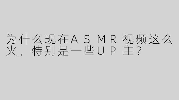 为什么现在ASMR视频这么火，特别是一些UP主？  