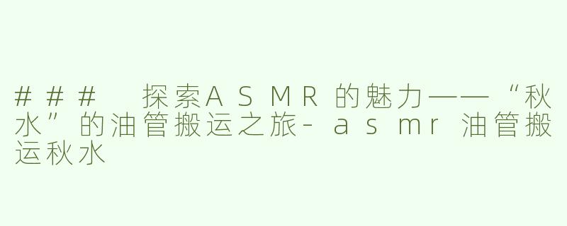### 探索ASMR的魅力——“秋水”的油管搬运之旅-asmr油管搬运秋水