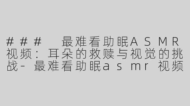 ### 最难看助眠ASMR视频：耳朵的救赎与视觉的挑战-最难看助眠asmr视频