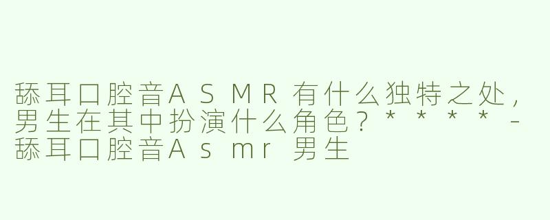 舔耳口腔音ASMR有什么独特之处，男生在其中扮演什么角色？****