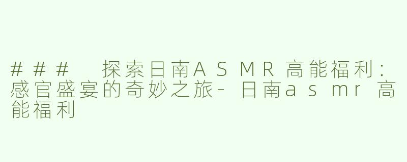 ### 探索日南ASMR高能福利：感官盛宴的奇妙之旅-日南asmr高能福利