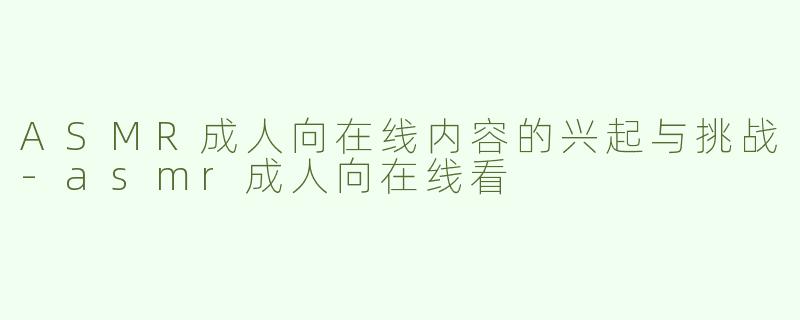 ASMR成人向在线内容的兴起与挑战-asmr成人向在线看