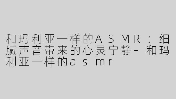 和玛利亚一样的ASMR：细腻声音带来的心灵宁静-和玛利亚一样的asmr