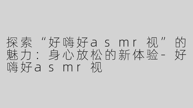 探索“好嗨好asmr视”的魅力：身心放松的新体验-好嗨好asmr视