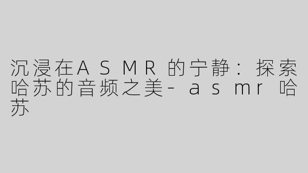 沉浸在ASMR的宁静：探索哈苏的音频之美