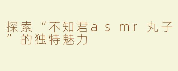 探索“不知君asmr丸子”的独特魅力