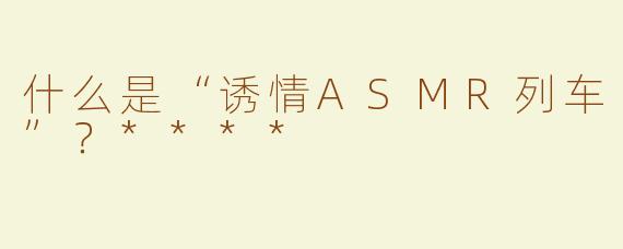 什么是“诱情ASMR列车”？****