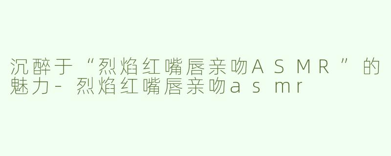 沉醉于“烈焰红嘴唇亲吻ASMR”的魅力-烈焰红嘴唇亲吻asmr