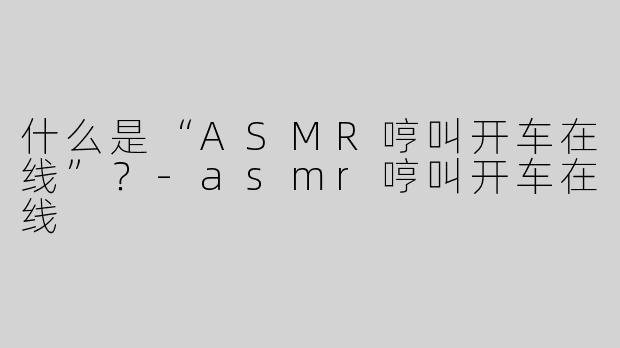 什么是“ASMR哼叫开车在线”？