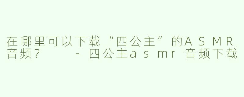 在哪里可以下载“四公主”的ASMR音频？  -四公主asmr音频下载