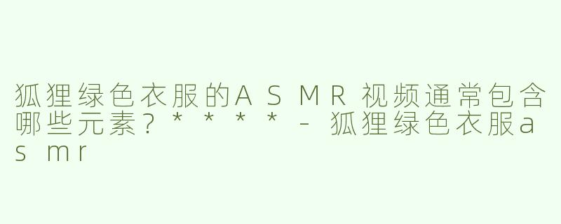 狐狸绿色衣服的ASMR视频通常包含哪些元素？****