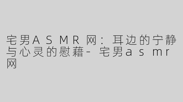宅男ASMR网：耳边的宁静与心灵的慰藉-宅男asmr网