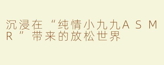 沉浸在“纯情小九九ASMR”带来的放松世界