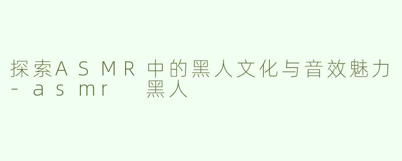 探索ASMR中的黑人文化与音效魅力-asmr 黑人