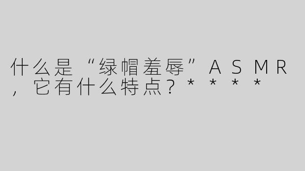 什么是“绿帽羞辱”ASMR，它有什么特点？****